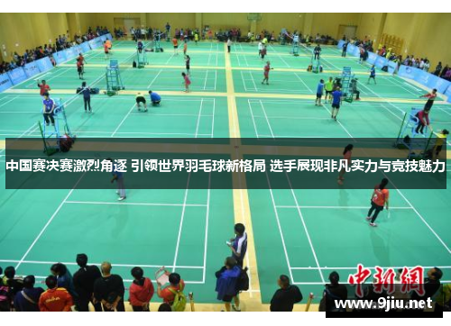 中国赛决赛激烈角逐 引领世界羽毛球新格局 选手展现非凡实力与竞技魅力