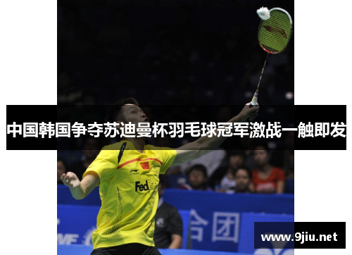 中国韩国争夺苏迪曼杯羽毛球冠军激战一触即发
