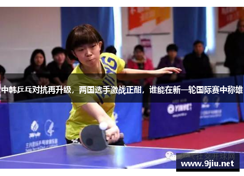 中韩乒乓对抗再升级，两国选手激战正酣，谁能在新一轮国际赛中称雄